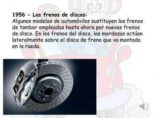 1956 - Los frenos de discos:
Algunos modelos de automóviles sustituyen los frenos
de tambor empleados hasta ahora por nuevos frenos
de disco. En los frenos del disco, las mordazas actúan
lateralmente sobre el disco de freno que va montado
en la rueda.
 