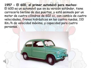 1957 - El 600, el primer automóvil para muchos:
El 600 es un automóvil que en su versión estándar, tiene
carrocería berlina de dos puertas, y está animado por un
motor de cuatro cilindros de 602 cc, con cambio de cuatro
velocidades, frenos hidráulicos en las cuatro ruedas, 110
Km./h de velocidad máxima, y capacidad para cuatro
personas.
 