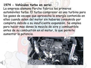 1974 - Vehículos turbo en serie:
La empresa alemana Porche fabrica los primeros
automóviles turbo. El turbo-compresor es una turbina para
los gases de escape que aprovecha la energía contenida en
ellos cuando salen del motor sin haberse consumido por
completo debido a su insuficiente expansión. Se emplea
para hacer mas densa la mezcla de aire y combustible
antes de su combustión en el motor, lo que permite
aumentar la potencia.
 
