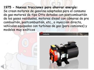 1975 - Nuevas tracciones para ahorrar energía:
Se crean motores de gasolina adaptados para el consumo
de gas-motores de tipo Otto dotados con postcombustión
de los gases residuales, motores diesel con cámaras de pre
combustión, postcombustión, etc., o inyección directa,
vehículos equipados con turbinas de gas (para camiones) y
modelos muy exóticos
 