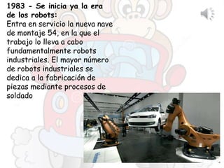 1983 - Se inicia ya la era
de los robots:
Entra en servicio la nueva nave
de montaje 54, en la que el
trabajo lo lleva a cabo
fundamentalmente robots
industriales. El mayor número
de robots industriales se
dedica a la fabricación de
piezas mediante procesos de
soldado
 