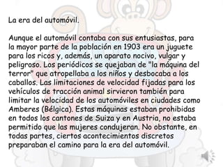 La era del automóvil.
Aunque el automóvil contaba con sus entusiastas, para
la mayor parte de la población en 1903 era un juguete
para los ricos y, además, un aparato nocivo, vulgar y
peligroso. Los periódicos se quejaban de "la máquina del
terror" que atropellaba a los niños y desbocaba a los
caballos. Las limitaciones de velocidad fijadas para los
vehículos de tracción animal sirvieron también para
limitar la velocidad de los automóviles en ciudades como
Amberes (Bélgica). Estas máquinas estaban prohibidas
en todos los cantones de Suiza y en Austria, no estaba
permitido que las mujeres condujeran. No obstante, en
todas partes, ciertos acontecimientos discretos
preparaban el camino para la era del automóvil.
 