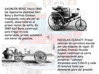 DAIMLER BENZ. Hacia 1880
los ingenieros alemanes Karl
Benz y Gottlieb Daimler,
trabajando cada uno por su
cuenta, desarrollaron el
primer motor de nafta. En
1885 Karl Benz construyó
este frágil triciclo
motorizado, primer automóvil
con motor de gasolina.
NICOLAS CUGNOT. Primer
vehículo de carretera movido
por una máquina de vapor. El
soldado francés Nicolás
Cugnot construyó un carro
autopropulsado para
arrastrar "cañones".
Alcanzaba unos 5 Km/h y cada
10 minutos tenía que
detenerse para dar presión.
 