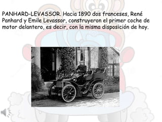 PANHARD-LEVASSOR. Hacia 1890 dos franceses, René
Panhard y Emile Levassor, construyeron el primer coche de
motor delantero, es decir, con la misma disposición de hoy.
 