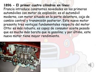1896 - El primer cuatro cilindros en línea:
Francia introduce constantes novedades en los primeros
automóviles con motor de explosión; es el automóvil
moderno, con motor situado en la parte delantera, caja de
cambio central y transmisión posterior. Este nuevo motor
presenta tres ventajas fundamentales respecto del motor
Otto: es más robusto, es capaz de consumir aceite pesado
que es mucho más barato que la gasolina; y por último, este
nuevo motor tiene mayor rendimiento.
 