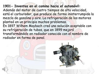 1901- Inventos en el camino hacia el automóvil:
Además del motor de cuatro tiempos de alta velocidad,
está el carburador, que produce de forma ininterrumpida la
mezcla de gasolina y aire. La refrigeración de los motores
planteó en un principio muchos problemas.
En 1897 Wilhem Maybach creó una solución aceptable con
su refrigeración de tubos, que en 1899 mejoró
transformándolo en radiador conocido con el nombre de
radiador en forma de panal.
 
