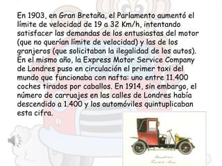 En 1903, en Gran Bretaña, el Parlamento aumentó el
límite de velocidad de 19 a 32 Km/h, intentando
satisfacer las demandas de los entusiastas del motor
(que no querían límite de velocidad) y las de los
granjeros (que solicitaban la ilegalidad de los autos).
En el mismo año, la Express Motor Service Company
de Londres puso en circulación el primer taxi del
mundo que funcionaba con nafta: uno entre 11.400
coches tirados por caballos. En 1914, sin embargo, el
número de carruajes en las calles de Londres había
descendido a 1.400 y los automóviles quintuplicaban
esta cifra.
 