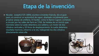  Nicolas- Joseph(1725-1804), escritor e inventor francés, dio el gran
paso, al construir un automóvil de vapor, diseñado inicialmente para
arrastrar piezas de artillería. El Fardier, como lo llamó Cugnot, comenzó
a circular por las calles de París en 1769. Se trataba de un triciclo que
montaba sobre la rueda delantera una caldera y un motor de dos
cilindros verticales y 50 litros de desplazamiento; la rueda delantera
resultaba tractora y directriz a la vez, trabajando los dos cilindros
directamente sobre ella
 