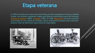 En 1900, la producción masiva de automóviles ya había empezado en Francia y Estados
Unidos. Las primeras compañías creadas para fabricar automóviles fueron las francesas
Panhard et Levassor (1889), y Peugeot (1891). En 1908, Henry Ford comenzó a producir
automóviles en una cadena de montaje, sistema totalmente innovador que le permitió
alcanzar cifras de fabricación hasta entonces impensables
 