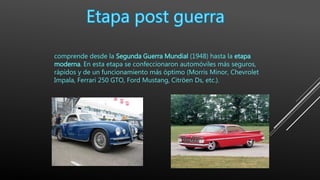 comprende desde la Segunda Guerra Mundial (1948) hasta la etapa
moderna. En esta etapa se confeccionaron automóviles más seguros,
rápidos y de un funcionamiento más óptimo (Morris Minor, Chevrolet
Impala, Ferrari 250 GTO, Ford Mustang, Citröen Ds, etc.).
 