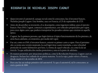 BIOGRAFIA DE NICHOLAS JOSEPH CUGNUT


   Quien inventó el automóvil, aunque no tal como lo conocemos, fue el inventor francés,
    Nicholas Joseph Cugnot. Este hombre, nace en Francia, el 25 de septiembre de 1725.
   Antes de desarrollar su invención, el se desempeño, como ingeniero militar, para el ejercito
    francés. Para 1765, Cugnot, comenzó a experimentar, con vehículos propulsados por vapor,
    para crear algún carro, que pudiera transportar los pesados cañones que existían en aquella
    época.
   Cugnot, fue la primera persona, que logró derivar el típico funcionamiento de los pistones, de
    atrás hacia adelante, en rotatorios, por medio del vapor.
   Fue así, como en 1769, el inventor francés, estrenó su primer carro a vapor. Para el próximo
    año, ya tenía una versión mejorada, la cual logró tirar cuatro toneladas, a una velocidad
    promedio de cuatro kilómetros por hora. La forma de aquel vehículo, era como la de un
    triciclo. Ya que utilizaba dos ruedas posteriores y una en la parte de adelante.
   De manera posterior, por situaciones políticas, como la Revolución Francesa, Cugnot cayó en
    desgracia. Incluso fue exiliado de su patria materna. Ya en la vejez, pudo volver a Francia,
    donde murió el 2 de octubre de 1804.
   Pero este fue un trabajo primitivo del automóvil. Ya que el automóvil, tal lo conocemos, se
    creó a partir de 1886.
 