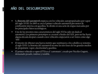 AÑO DEL DESCUBRIMIENTO


   La historia del automóvil empieza con los vehículos autopropulsados por vapor
    del siglo XVIII. En 1885 se crea el primer vehículo automóvil por motor de
    combustión interna con gasolina. Se divide en una serie de etapas marcadas por
    los principales hitos tecnológicos.
   Uno de los inventos más característicos del siglo XX ha sido sin duda el
    automóvil. Los primeros prototipos se crearon a finales del XIX, pero no fue hasta
    alguna década después cuando estos vehículos empezaron a ser vistos como algo
    "útil".
   El intento de obtener una fuerza motriz que sustituyera a los caballos se remonta
    al siglo XVII. La historia del automóvil recorre las tres fases de los grandes medios
    de propulsión: vapor, electricidad y gasolina.
   El primer vehículo a vapor (1771) es el "carromato", creado por Nicolás Gugnot,
    demasiado pesado, ruidoso y temible.
 