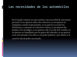 Las necesidades de los automóviles


 En el mundo comprar un auto satisface una necesidad de autoestima
 personal: Ya no quieren subir a los colectivos, ya no quieren ser
 empujados cuando viajan parados, ya no quieren escuchar los
 charlatanes y cantantes en colectivos o buses, ya no quieren dar
 propina a los mendigos, ya no quieren salir a la calle mal vestidos, ya
 no quieren ser humillados por los gritos del cobrador, ya no quieren
 estar solo mirando a las chicas y no poder pololear y por ultimo se le
 cansó la vida de pobre necesitado.
 