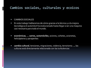 Cambios sociales, culturales y ecoicos


   CAMBIOS SOCIALES
   En este trabajo hablaremos de cómo gracias a la técnica y a la mejora
    tecnológica el automóvil ha evolucionado hasta llegar a ser una maquina
    casi necesaria para todo el mundo.


   económicas, ... carros, automóviles, aviones, cohetes, avionetas,
    helicópteros y parapentes


   cambio cultural, tensiones, migraciones, violencia, terrorismo. ... las
    culturas está directamente relacionada con las turbulencias
 