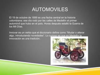 AUTOMOVILES 
El 19 de octubre de 1899 es una fecha central en la historia 
colombiana: ese día rodó por las calles de Medellín el primer 
automóvil que hubo en el país. Horas después estalló la Guerra de 
los Mil Días. 
Innovar es un verbo que el diccionario define como “Mudar o alterar 
algo, introduciendo novedades”. Lo curioso es que en Medellín la 
innovación es una tradición. 
 