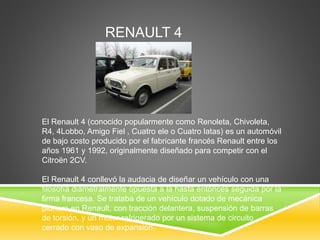 RENAULT 4 
El Renault 4 (conocido popularmente como Renoleta, Chivoleta, 
R4, 4Lobbo, Amigo Fiel , Cuatro ele o Cuatro latas) es un automóvil 
de bajo costo producido por el fabricante francés Renault entre los 
años 1961 y 1992, originalmente diseñado para competir con el 
Citroën 2CV. 
El Renault 4 conllevó la audacia de diseñar un vehículo con una 
filosofía diametralmente opuesta a la hasta entonces seguida por la 
firma francesa. Se trataba de un vehículo dotado de mecánica 
pionera en Renault, con tracción delantera, suspensión de barras 
de torsión, y un motor refrigerado por un sistema de circuito 
cerrado con vaso de expansión. 
 