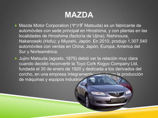 MAZDA 
 Mazda Motor Corporation (マツダMatsuda) es un fabricante de 
automóviles con sede principal en Hiroshima, y con plantas en las 
localidades de Hiroshima (factoría de Ujina); Nishinoura, 
Nakanoseki (Hofu); y Miyoshi, Japón. En 2010, produjo 1.307.540 
automóviles con ventas en China, Japón, Europa, América del 
Sur y Norteamérica. 
 Jujiro Matsuda (agosto, 1875) debió ver la relación muy clara 
cuando decidió reconvertir la Toyo Cork Kogyo Company Ltd, 
fundada el 30 de enero de 1920 y dedicada a los derivados del 
corcho, en una empresa íntegramente volcada en la producción 
de máquinas y equipos industriales creados por Curtis. 
