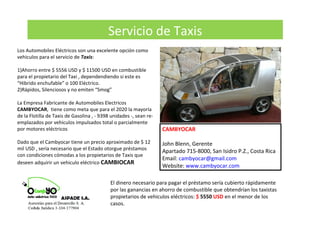 Servicio de Taxis
Los Automobiles Eléctricos son una excelente opción como
vehiculos para el servicio de Taxis:
1)Ahorro entre $ 5556 USD y $ 11500 USD en combustible
para el propietario del Taxi , dependendiendo si este es
“Hibrido enchufable” o 100 Eléctrico.
2)Rápidos, Silenciosos y no emiten “Smog”
La Empresa Fabricante de Automobiles Electricos
CAMBYOCAR, tiene como meta que para el 2020 la mayoría
de la Flotilla de Taxis de Gasolina , - 9398 unidades -, sean re-
emplazados por vehiculos impulsados total o parcialmente
por motores eléctricos
Dado que el Cambyocar tiene un precio aproximado de $ 12
mil USD , sería necesario que el Estado otorgue préstamos
con condiciones cómodas a los propietarios de Taxis que
deseen adquirir un vehiculo eléctrico CAMBIOCAR
CAMBYOCAR
John Blenn, Gerente
Apartado 715-8000, San Isidro P.Z., Costa Rica
Email: cambyocar@gmail.com
Website: www.cambyocar.com
El dinero necesario para pagar el préstamo sería cubierto rápidamente
por las ganancias en ahorro de combustible que obtendrían los taxistas
propietarios de vehiculos eléctricos: $ 5550 USD en el menor de los
casos.
 