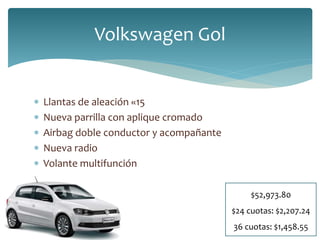 Volkswagen Gol 
 Llantas de aleación «15 
 Nueva parrilla con aplique cromado 
 Airbag doble conductor y acompañante 
 Nueva radio 
 Volante multifunción 
$52,973.80 
$24 cuotas: $2,207.24 
36 cuotas: $1,458.55 
 