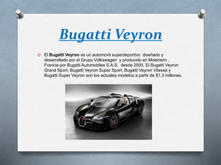 Bugatti Veyron
O El Bugatti Veyron es un automóvil superdeportivo diseñado y
desarrollado por el Grupo Volkswagen y producido en Molsheim ,
Francia por Bugatti Automobiles S.A.S. desde 2005. El Bugatti Veyron
Grand Sport, Bugatti Veyron Super Sport, Bugatti Veyron Vitesse y
Bugatti Super Veyron son los actuales modelos a partir de $1.3 millones.
 