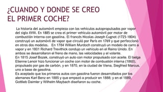 ¿CUANDO Y DONDE SE CREO
EL PRIMER COCHE?
La historia del automóvil empieza con los vehículos autopropulsados por vapor
del siglo XVIII. En 1885 se crea el primer vehículo automóvil por motor de
combustión interna con gasolina. El francés Nicolas-Joseph Cugnot (1725-1804)
construyó un automóvil de vapor que circuló por París en 1769 y que perfeccionó
en otros dos modelos. En 1784 William Murdoch construyó un modelo de carro a
vapor y en 1801 Richard Trevithick condujo un vehículo en el Reino Unido. En
ambos se desarrollaron el freno de mano, las velocidades y el volante.
En 1815 Josef Bozek, construyó un auto con motor propulsado con aceite. El belga
Etienne Lenoir hizo funcionar un coche con motor de combustión interna (1860),
propulsado por gas de carbón, y en 1870, en la ciudad de Viena, Siegfried Marcus,
uno a base de gasolina.
Es aceptado que los primeros autos con gasolina fueron desarrollados por los
alemanes Karl Benz en 1885 y que empezó a producir en 1888; y en el 1889,
Gottlieb Daimler y Wilhelm Maybach diseñaron su coche.
 