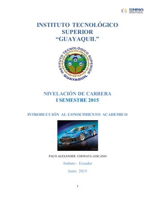 1
INSTITUTO TECNOLÓGICO
SUPERIOR
“GUAYAQUIL”
NIVELACIÓN DE CARRERA
I SEMESTRE 2015
INTRODUCCIÓN AL CONOCIMIENTO ACADEMICO
PACO ALEXANDER CHONATA LESCANO
Ambato– Ecuador
Junio 2015
 