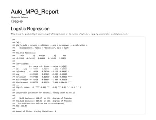 Auto_MPG_Report
Quentin Adam
12/6/2019
Logistic Regression
This shows the probability of a car being of US origin based on its number of cylinders, mpg, hp, acceleration and displacement.
##
## Call:
## glm(formula = orogin ~ cylinders + mpg + horsepower + acceleration +
## displacement, family = "binomial", data = mydf)
##
## Deviance Residuals:
## Min 1Q Median 3Q Max
## -2.82851 -0.54332 0.00894 0.10536 2.25479
##
## Coefficients:
## Estimate Std. Error z value Pr(>|z|)
## (Intercept) 3.48435 3.02361 1.152 0.24916
## cylinders -1.19654 0.38396 -3.116 0.00183 **
## mpg -0.01945 0.03865 -0.503 0.61481
## horsepower -0.07389 0.01910 -3.868 0.00011 ***
## acceleration -0.16920 0.08865 -1.909 0.05630 .
## displacement 0.08779 0.01176 7.466 8.24e-14 ***
## ---
## Signif. codes: 0 '***' 0.001 '**' 0.01 '*' 0.05 '.' 0.1 ' ' 1
##
## (Dispersion parameter for binomial family taken to be 1)
##
## Null deviance: 518.67 on 391 degrees of freedom
## Residual deviance: 214.85 on 386 degrees of freedom
## (14 observations deleted due to missingness)
## AIC: 226.85
##
## Number of Fisher Scoring iterations: 8
 