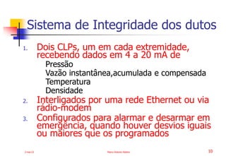 2-mai-23 Marco Antonio Ribeiro 10
1. Dois CLPs, um em cada extremidade,
recebendo dados em 4 a 20 mA de
Pressão
Vazão instantânea,acumulada e compensada
Temperatura
Densidade
2. Interligados por uma rede Ethernet ou via
rádio-modem
3. Configurados para alarmar e desarmar em
emergência, quando houver desvios iguais
ou maiores que os programados
Sistema de Integridade dos dutos
 
