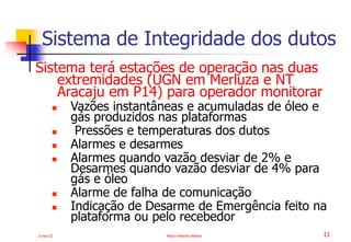 2-mai-23 Marco Antonio Ribeiro 11
Sistema terá estações de operação nas duas
extremidades (UGN em Merluza e NT
Aracaju em P14) para operador monitorar
 Vazões instantâneas e acumuladas de óleo e
gás produzidos nas plataformas
 Pressões e temperaturas dos dutos
 Alarmes e desarmes
 Alarmes quando vazão desviar de 2% e
Desarmes quando vazão desviar de 4% para
gás e óleo
 Alarme de falha de comunicação
 Indicação de Desarme de Emergência feito na
plataforma ou pelo recebedor
Sistema de Integridade dos dutos
 