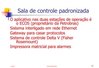 2-mai-23 Marco Antonio Ribeiro 14
O aplicativo nas duas estações de operação é
o ECOS (proprietário da Petrobras)
Sistema interligado em rede Ethernet
Gateway para casar protocolos
Sistema de controle Delta V (Fisher
Rosemount)
Impressora matricial para alarmes
Sala de controle padronizada
 