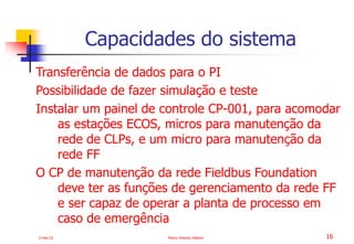2-mai-23 Marco Antonio Ribeiro 16
Transferência de dados para o PI
Possibilidade de fazer simulação e teste
Instalar um painel de controle CP-001, para acomodar
as estações ECOS, micros para manutenção da
rede de CLPs, e um micro para manutenção da
rede FF
O CP de manutenção da rede Fieldbus Foundation
deve ter as funções de gerenciamento da rede FF
e ser capaz de operar a planta de processo em
caso de emergência
Capacidades do sistema
 
