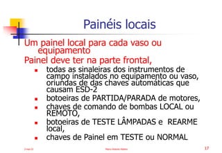 2-mai-23 Marco Antonio Ribeiro 17
Um painel local para cada vaso ou
equipamento
Painel deve ter na parte frontal,
 todas as sinaleiras dos instrumentos de
campo instalados no equipamento ou vaso,
oriundas de das chaves automáticas que
causam ESD-2
 botoeiras de PARTIDA/PARADA de motores,
 chaves de comando de bombas LOCAL ou
REMOTO,
 botoeiras de TESTE LÂMPADAS e REARME
local,
 chaves de Painel em TESTE ou NORMAL
Painéis locais
 
