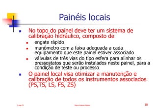 2-mai-23 Marco Antonio Ribeiro 18
 No topo do painel deve ter um sistema de
calibração hidráulico, composto de
 engate rápido
 manômetro com a faixa adequada a cada
equipamento que este painel estiver associado
 válvulas de três vias do tipo esfera para alinhar os
pressostatos que serão instalados neste painel, para a
condição de teste ou processo
 O painel local visa otimizar a manutenção e
calibração de todos os instrumentos associados
(PS,TS, LS, FS, ZS)
Painéis locais
 