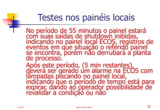 2-mai-23 Marco Antonio Ribeiro 20
No período de 55 minutos o painel estará
com suas saídas de shutdown inibidas,
indicando no painel local ECOS, registros de
eventos em que situação o referido painel
se encontra, porém não derrubará a planta
de processo.
Após este período, (5 min restantes),
deverá ser gerado um alarme na ECOS com
lâmpadas piscando no painel local,
indicando que o período de tempo está para
expirar, dando ao operador possibilidade de
revalidar a condição ou não
Testes nos painéis locais
 