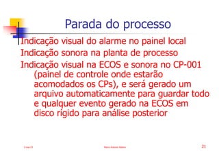 2-mai-23 Marco Antonio Ribeiro 21
Indicação visual do alarme no painel local
Indicação sonora na planta de processo
Indicação visual na ECOS e sonora no CP-001
(painel de controle onde estarão
acomodados os CPs), e será gerado um
arquivo automaticamente para guardar todo
e qualquer evento gerado na ECOS em
disco rígido para análise posterior
Parada do processo
 