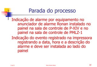2-mai-23 Marco Antonio Ribeiro 22
Indicação de alarme por equipamento no
anunciador de alarme Ronan instalado no
painel na sala de controle de P-XIV e no
painel na sala de controle de PMLZ-1
Indicação do evento registrado na impressora
registrando a data, hora e a descrição do
alarme e deve ser instalada ao lado do
painel
Parada do processo
 