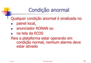 2-mai-23 Marco Antonio Ribeiro 25
Qualquer condição anormal é sinalizada no
 painel local,
 anunciador RONAN ou
 na tela da ECOS
Para a plataforma estar operando em
condição normal, nenhum alarme deve
estar ativado
Condição anormal
 