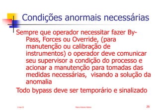 2-mai-23 Marco Antonio Ribeiro 26
Sempre que operador necessitar fazer By-
Pass, Forces ou Override, (para
manutenção ou calibração de
instrumentos) o operador deve comunicar
seu supervisor a condição do processo e
acionar a manutenção para tomadas das
medidas necessárias, visando a solução da
anomalia
Todo bypass deve ser temporário e sinalizado
Condições anormais necessárias
 