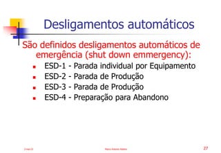 2-mai-23 Marco Antonio Ribeiro 27
São definidos desligamentos automáticos de
emergência (shut down emmergency):
 ESD-1 - Parada individual por Equipamento
 ESD-2 - Parada de Produção
 ESD-3 - Parada de Produção
 ESD-4 - Preparação para Abandono
Desligamentos automáticos
 