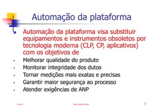 2-mai-23 Marco Antonio Ribeiro 3
 Automação da plataforma visa substituir
equipamentos e instrumentos obsoletos por
tecnologia moderna (CLP, CP, aplicativos)
com os objetivos de
 Melhorar qualidade do produto
 Monitorar integridade dos dutos
 Tornar medições mais exatas e precisas
 Garantir maior segurança ao processo
 Atender exigências de ANP
Automação da plataforma
 