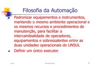 2-mai-23 Marco Antonio Ribeiro 5
 Padronizar equipamentos e instrumentos,
mantendo o mesmo ambiente operacional e
os mesmos recursos e procedimentos de
manutenção, para facilitar a
intercambialidade de operadores,
equipamentos e sobressalentes entre as
duas unidades operacionais do UNSUL
 Definir um único executor
Filosofia da Automação
 