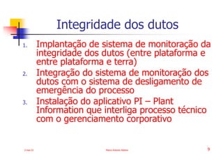 2-mai-23 Marco Antonio Ribeiro 9
1. Implantação de sistema de monitoração da
integridade dos dutos (entre plataforma e
entre plataforma e terra)
2. Integração do sistema de monitoração dos
dutos com o sistema de desligamento de
emergência do processo
3. Instalação do aplicativo PI – Plant
Information que interliga processo técnico
com o gerenciamento corporativo
Integridade dos dutos
 