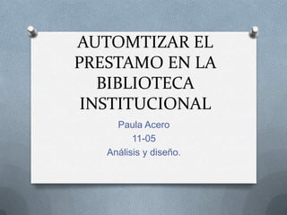AUTOMTIZAR EL
PRESTAMO EN LA
BIBLIOTECA
INSTITUCIONAL
Paula Acero
11-05
Análisis y diseño.
 