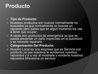 Producto

   Tipo de Producto:
   Nuestros productos son nuevos normalmente no
    buscados ya que normalmente no buscas un
    repuesto pero sabes que en algún momento los vas
    a tener que ocupar .
   A veces son productos de emergencia ya que se
    puede presentar un daño imprevisto en el automóvil
    y se necesita repararlo
   Categorización Del Producto:
   Nuestro Local es una empresa que es Servicio con
    producto ya que nosotros le vendemos nuestros
    repuestos y a u vez al mostrarle y venderle nuestros
    repuestos ofrecemos un servicio
 