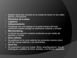    Nuestro local esta ubicado en la ciudad de tulcan en las calles
    Bolivia y Rocafuerte
   Elementos de la plaza:
   Logística:
   Almacenamiento:
   Contamos con una bodega en la parte trasera del local
    comercial nuestra bodega es totalmente cubierta y cerrada
   Merchandising:
   La forma de exponer nuestros productos es por medio de
    perchas y vitrinas
   Zona caliente:
   Se publicará en la zona caliente los productos nuevos como
    son las nuevas baterías y los lubricantes.
   Zona fría:
   Se publicara lo que son bujías, filtros, amortiguadores, kits de
    embragues, pastillas de freno, bandas, y los demás repuestos.
 