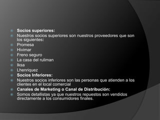    Socios superiores:
   Nuestros socios superiores son nuestros proveedores que son
    los siguientes:
   Promesa
   Hivimar
   Freno seguro
   La casa del ruliman
   Iksa
   Lhenriquez
   Socios Inferiores:
   Nuestros socios inferiores son las personas que atienden a los
    clientes en el local comercial
   Canales de Marketing o Canal de Distribución:
   Somos detallistas ya que nuestros repuestos son vendidos
    directamente a los consumidores finales.
 