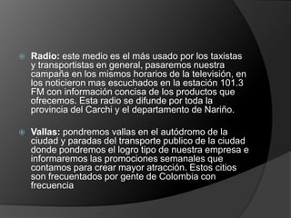    Radio: este medio es el más usado por los taxistas
    y transportistas en general, pasaremos nuestra
    campaña en los mismos horarios de la televisión, en
    los noticieron mas escuchados en la estación 101.3
    FM con información concisa de los productos que
    ofrecemos. Esta radio se difunde por toda la
    provincia del Carchi y el departamento de Nariño.

   Vallas: pondremos vallas en el autódromo de la
    ciudad y paradas del transporte publico de la ciudad
    donde pondremos el logro tipo de nuestra empresa e
    informaremos las promociones semanales que
    contamos para crear mayor atracción. Estos citios
    son frecuentados por gente de Colombia con
    frecuencia
 