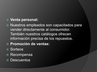   Venta personal:
   Nuestros empleados son capacitados para
    vender directamente al consumidor.
    También nuestros catálogos ofrecen
    información precisa de los repuestos.
   Promoción de ventas:
   Sorteos
   Recompensa
   Descuentos
 