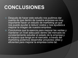 CONCLUSIONES
   Después de hacer este estudio nos pudimos dar
    cuenta de que dentro de nuestra empresa es muy
    importante hacer un estudio de marketing ya que
    nos puede ayudar a reducir costos y nos ayudara a
    mejorar la imagen de nuestra empresa.
   Concluimos que la esencia para mejorar las ventas y
    mantener un nivel adecuado dentro del mercado es
    constantemente estudiar el estado de la empresa y
    el impacto que tenga en el mercado, a través del
    marketing podemos desarrollar proyectos útiles y
    eficientes para mejorar la empresa como tal.
 