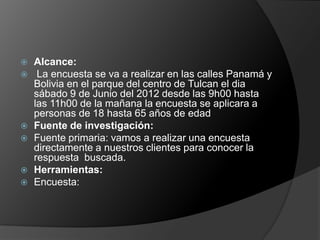    Alcance:
    La encuesta se va a realizar en las calles Panamá y
    Bolivia en el parque del centro de Tulcan el dia
    sábado 9 de Junio del 2012 desde las 9h00 hasta
    las 11h00 de la mañana la encuesta se aplicara a
    personas de 18 hasta 65 años de edad
   Fuente de investigación:
   Fuente primaria: vamos a realizar una encuesta
    directamente a nuestros clientes para conocer la
    respuesta buscada.
   Herramientas:
   Encuesta:
 